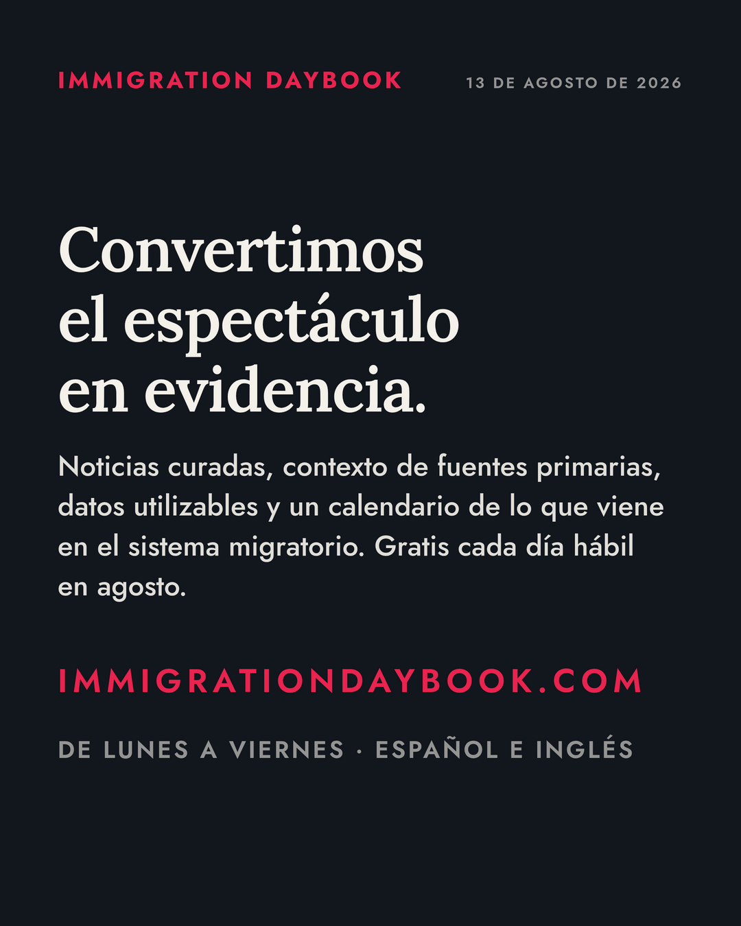 Convertimos el espectáculo en evidencia. — Noticias curadas, contexto de fuentes primarias, datos utilizables y un calendario de lo que viene en el sistema migratorio. Gratis cada día hábil en agosto. — De lunes a viernes · Español e inglés